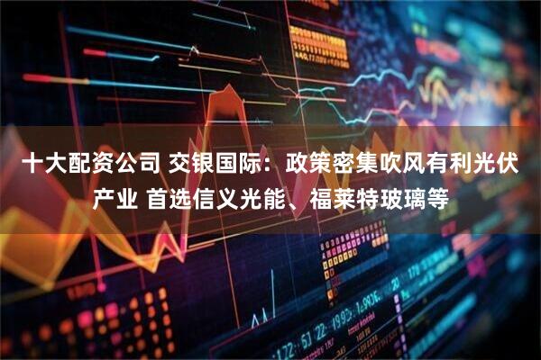 十大配资公司 交银国际：政策密集吹风有利光伏产业 首选信义光能、福莱特玻璃等