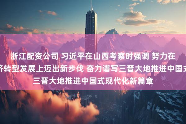 浙江配资公司 习近平在山西考察时强调 努力在推动资源型经济转型发展上迈出新步伐 奋力谱写三晋大地推进中国式现代化新篇章