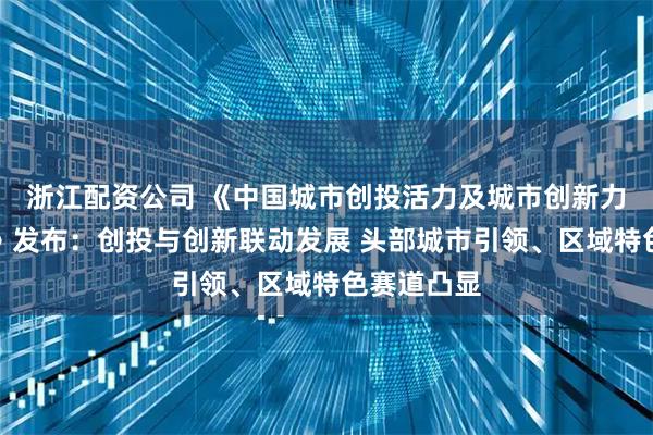 浙江配资公司 《中国城市创投活力及城市创新力指数报告》发布：创投与创新联动发展 头部城市引领、区域特色赛道凸显