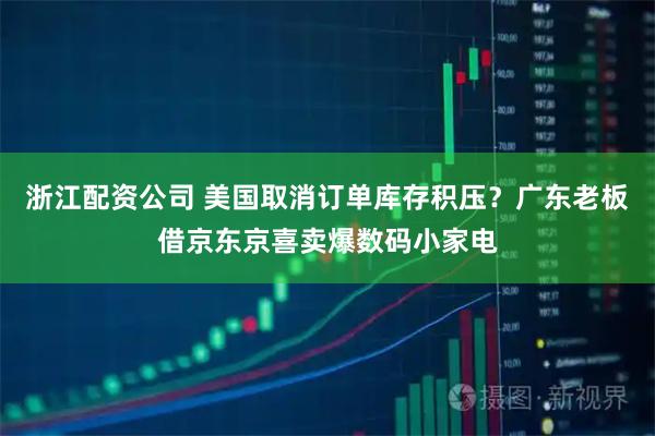 浙江配资公司 美国取消订单库存积压？广东老板借京东京喜卖爆数码小家电