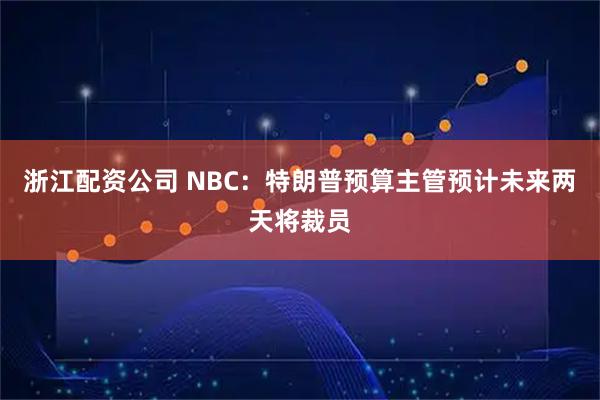 浙江配资公司 NBC：特朗普预算主管预计未来两天将裁员