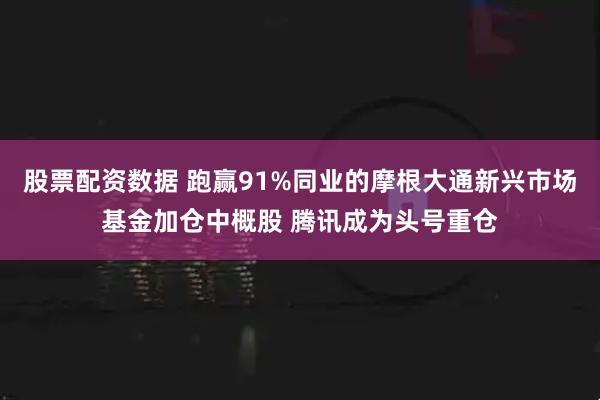 股票配资数据 跑赢91%同业的摩根大通新兴市场基金加仓中概股 腾讯成为头号重仓