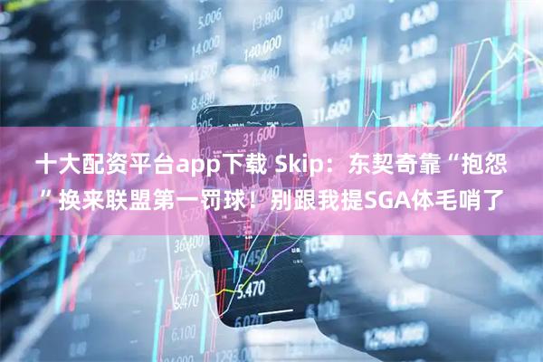 十大配资平台app下载 Skip:东契奇靠“抱怨”换来联盟第一罚球!别跟我提SGA体毛哨了