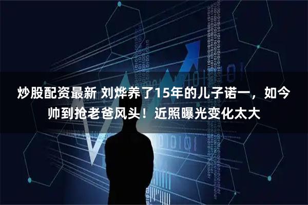 炒股配资最新 刘烨养了15年的儿子诺一，如今帅到抢老爸风头！近照曝光变化太大