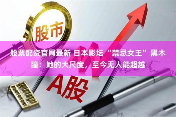 股票配资官网最新 日本影坛 “禁忌女王” 黑木瞳：她的大尺度，至今无人能超越