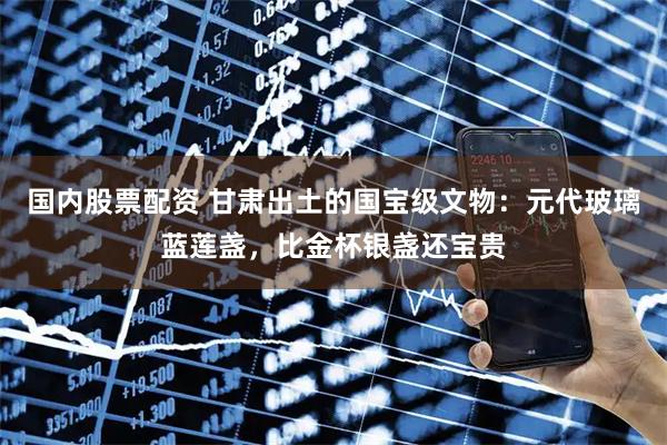 国内股票配资 甘肃出土的国宝级文物：元代玻璃蓝莲盏，比金杯银盏还宝贵