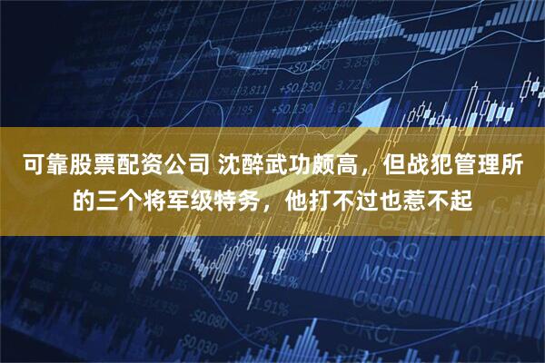 可靠股票配资公司 沈醉武功颇高，但战犯管理所的三个将军级特务，他打不过也惹不起