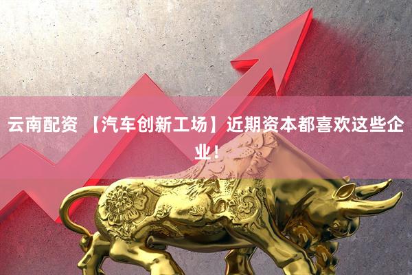 云南配资 【汽车创新工场】近期资本都喜欢这些企业！