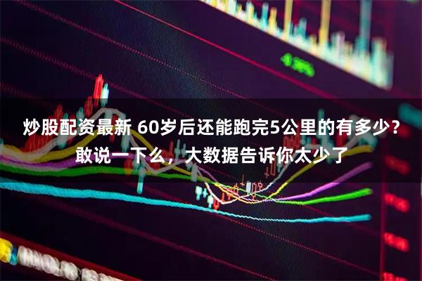 炒股配资最新 60岁后还能跑完5公里的有多少？敢说一下么，大数据告诉你太少了