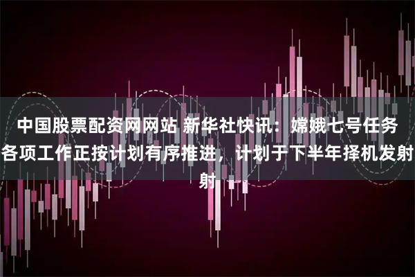 中国股票配资网网站 新华社快讯：嫦娥七号任务各项工作正按计划有序推进，计划于下半年择机发射