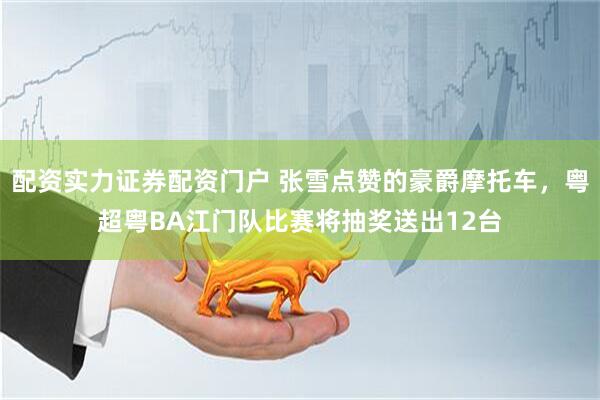 配资实力证券配资门户 张雪点赞的豪爵摩托车,粤超粤BA江门队比赛将抽奖送出12台