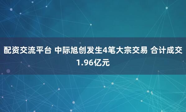 配资交流平台 中际旭创发生4笔大宗交易 合计成交1.96亿元