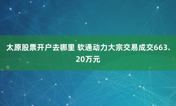 太原股票开户去哪里 软通动力大宗交易成交663.20万元