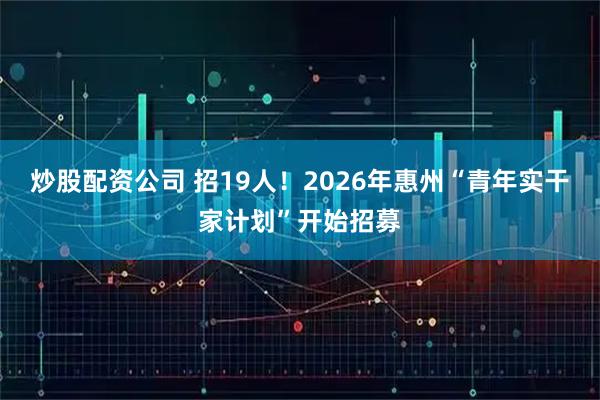 炒股配资公司 招19人！2026年惠州“青年实干家计划”开始招募